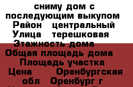 сниму дом с последующим выкупом  › Район ­ центральный › Улица ­ терешковая › Этажность дома ­ 1 › Общая площадь дома ­ 60 › Площадь участка ­ 3 › Цена ­ 1 - Оренбургская обл., Оренбург г. Недвижимость » Дома, коттеджи, дачи аренда   . Оренбургская обл.,Оренбург г.